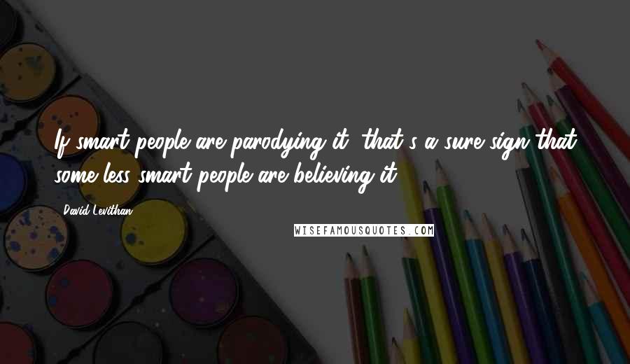 David Levithan Quotes: If smart people are parodying it, that's a sure sign that some less smart people are believing it.