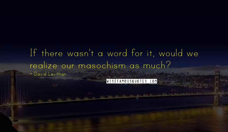 David Levithan Quotes: If there wasn't a word for it, would we realize our masochism as much?
