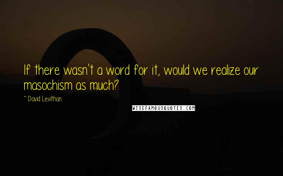 David Levithan Quotes: If there wasn't a word for it, would we realize our masochism as much?