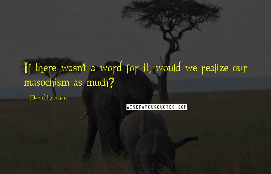 David Levithan Quotes: If there wasn't a word for it, would we realize our masochism as much?