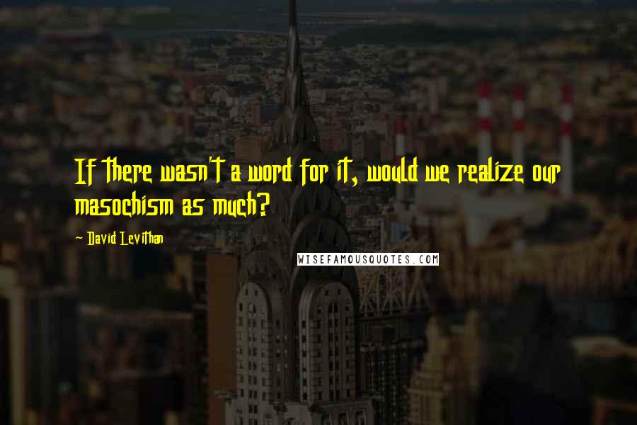 David Levithan Quotes: If there wasn't a word for it, would we realize our masochism as much?