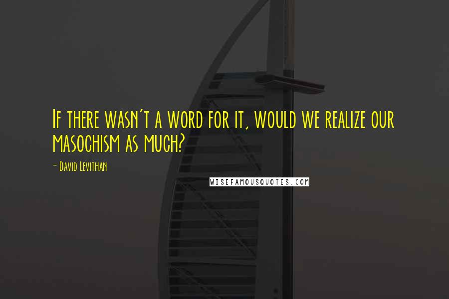 David Levithan Quotes: If there wasn't a word for it, would we realize our masochism as much?