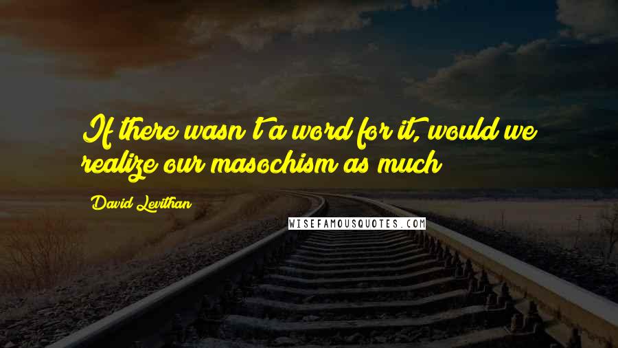 David Levithan Quotes: If there wasn't a word for it, would we realize our masochism as much?