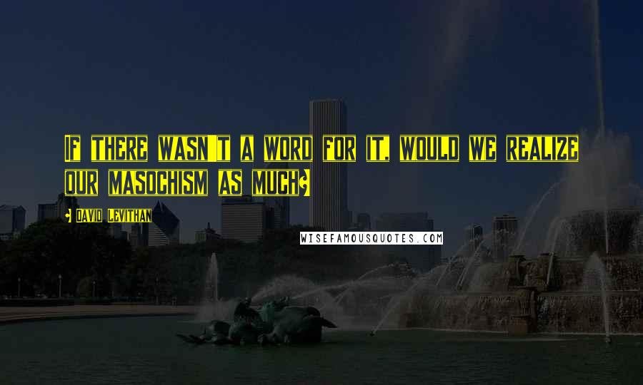 David Levithan Quotes: If there wasn't a word for it, would we realize our masochism as much?