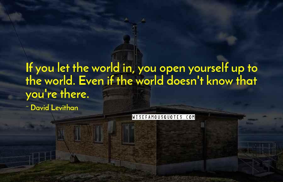 David Levithan Quotes: If you let the world in, you open yourself up to the world. Even if the world doesn't know that you're there.