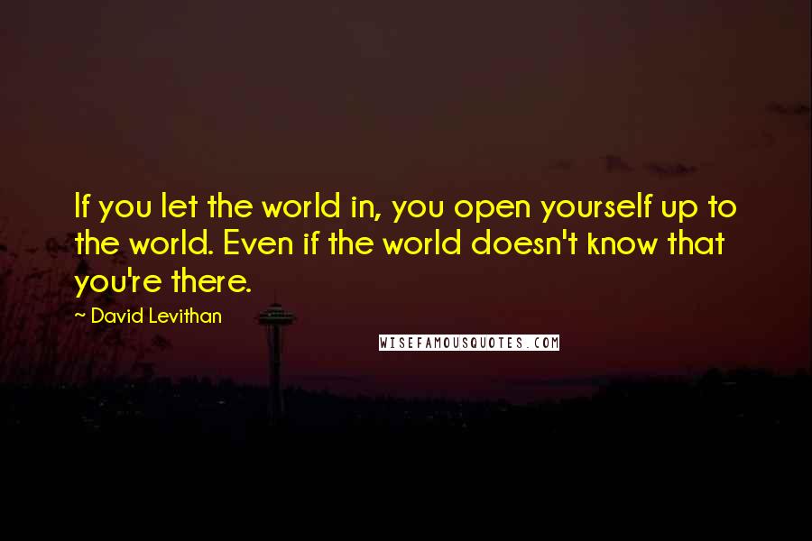 David Levithan Quotes: If you let the world in, you open yourself up to the world. Even if the world doesn't know that you're there.