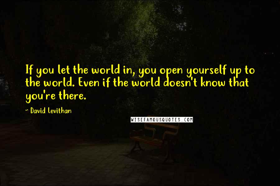 David Levithan Quotes: If you let the world in, you open yourself up to the world. Even if the world doesn't know that you're there.