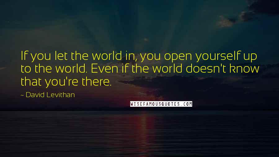 David Levithan Quotes: If you let the world in, you open yourself up to the world. Even if the world doesn't know that you're there.