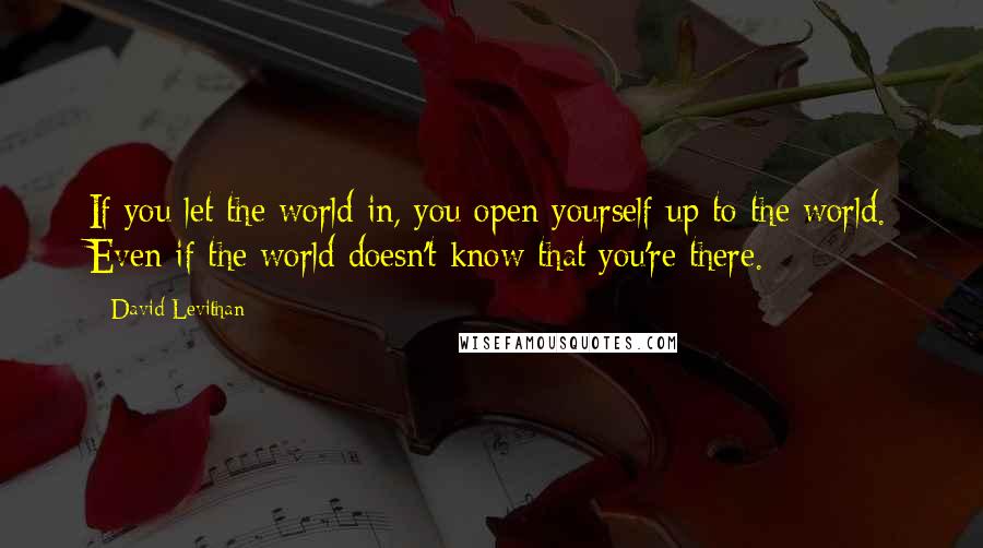 David Levithan Quotes: If you let the world in, you open yourself up to the world. Even if the world doesn't know that you're there.