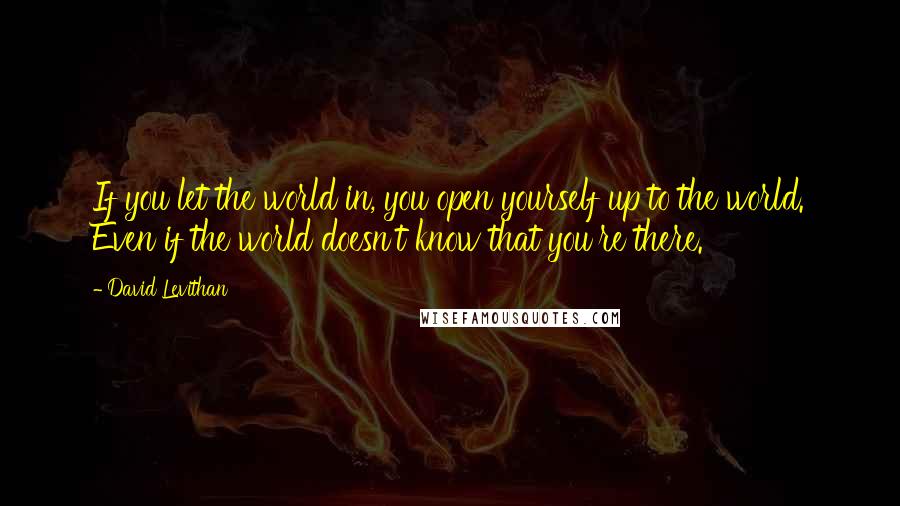 David Levithan Quotes: If you let the world in, you open yourself up to the world. Even if the world doesn't know that you're there.