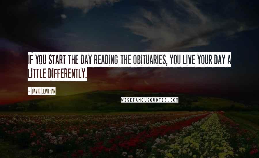 David Levithan Quotes: If you start the day reading the obituaries, you live your day a little differently.