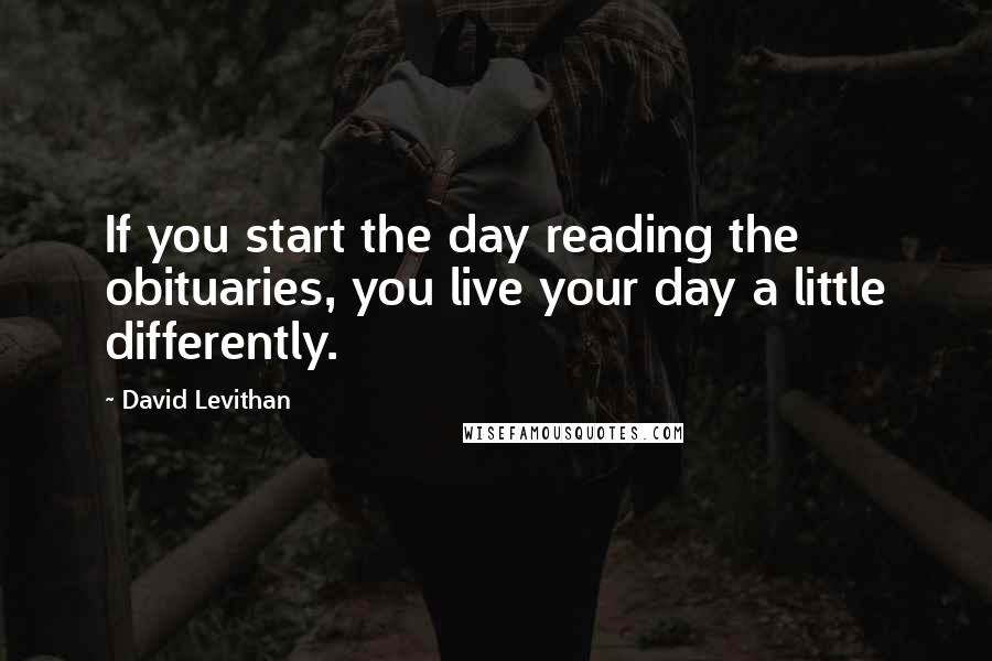 David Levithan Quotes: If you start the day reading the obituaries, you live your day a little differently.