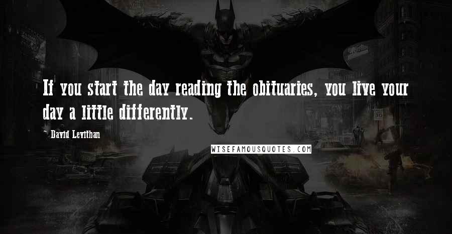 David Levithan Quotes: If you start the day reading the obituaries, you live your day a little differently.