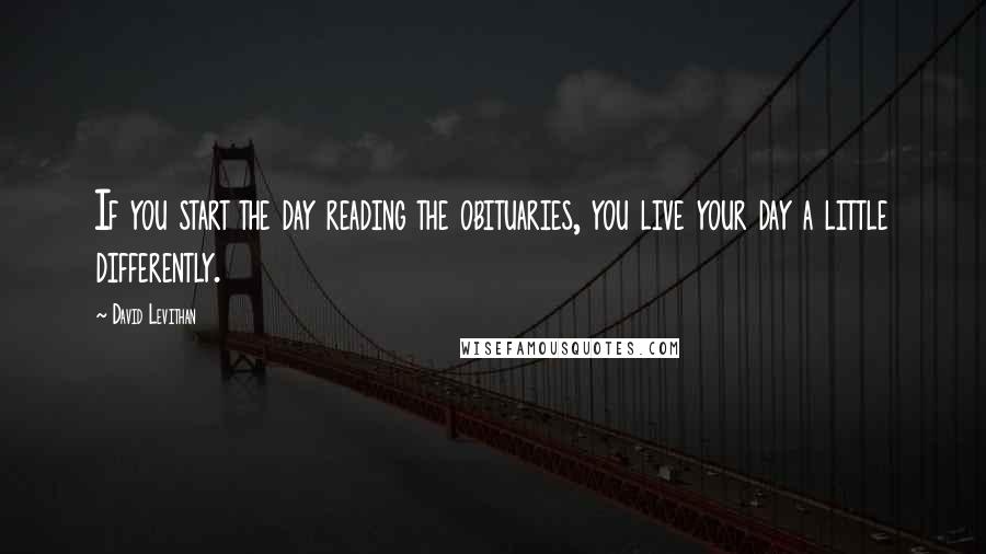 David Levithan Quotes: If you start the day reading the obituaries, you live your day a little differently.