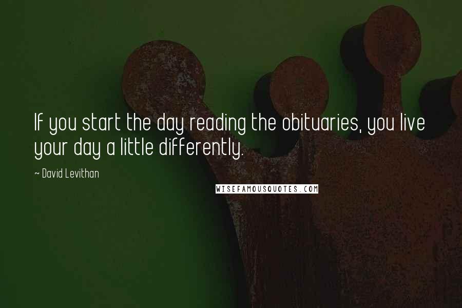 David Levithan Quotes: If you start the day reading the obituaries, you live your day a little differently.