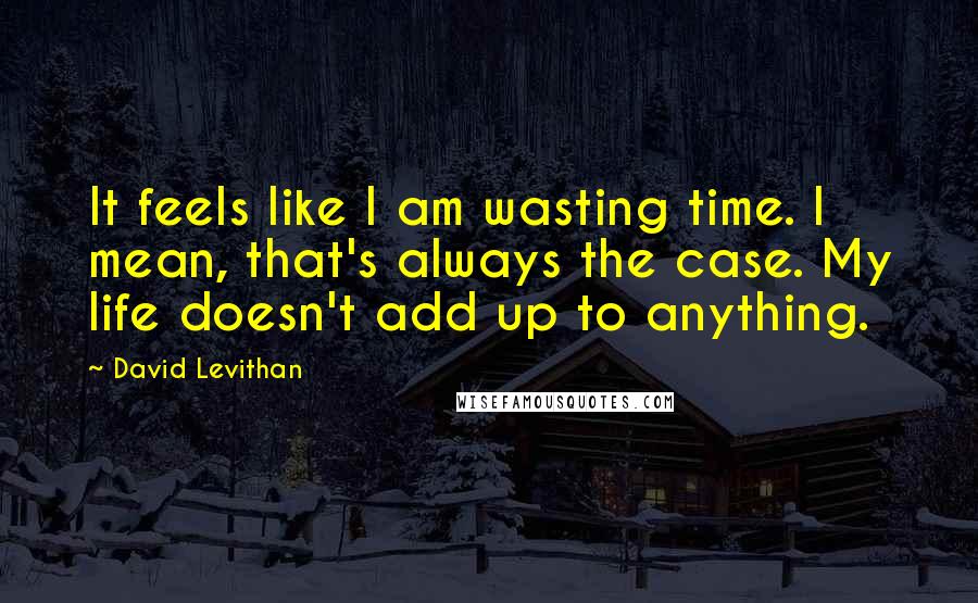David Levithan Quotes: It feels like I am wasting time. I mean, that's always the case. My life doesn't add up to anything.