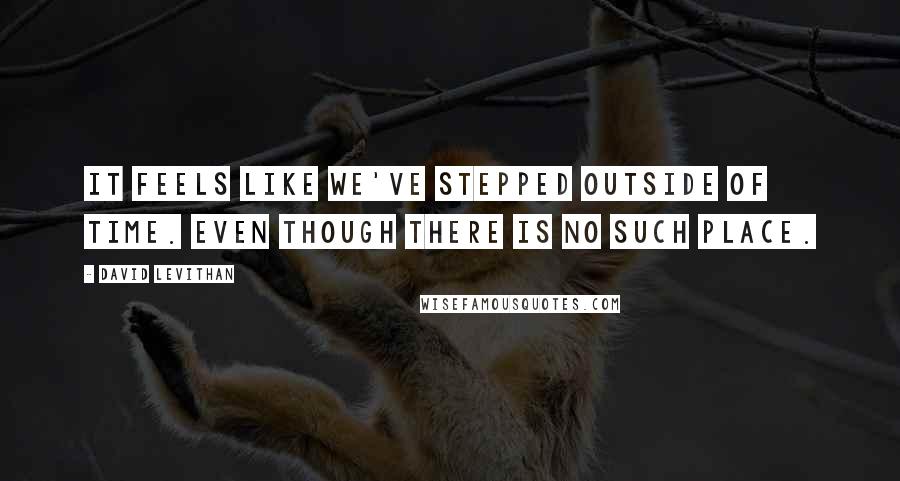 David Levithan Quotes: It feels like we've stepped outside of time. Even though there is no such place.