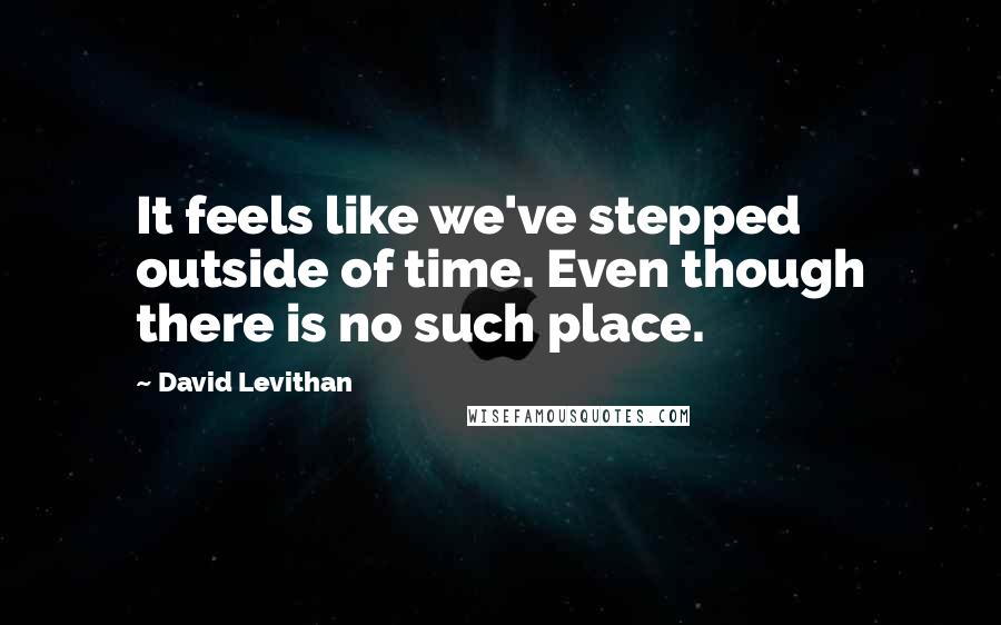 David Levithan Quotes: It feels like we've stepped outside of time. Even though there is no such place.