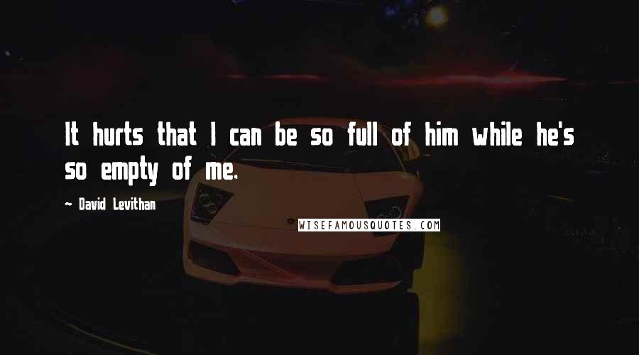 David Levithan Quotes: It hurts that I can be so full of him while he's so empty of me.