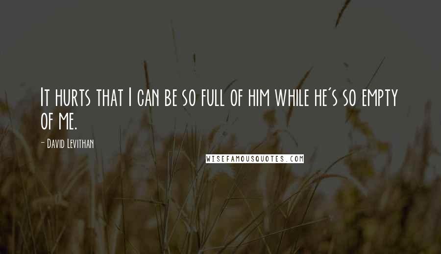 David Levithan Quotes: It hurts that I can be so full of him while he's so empty of me.
