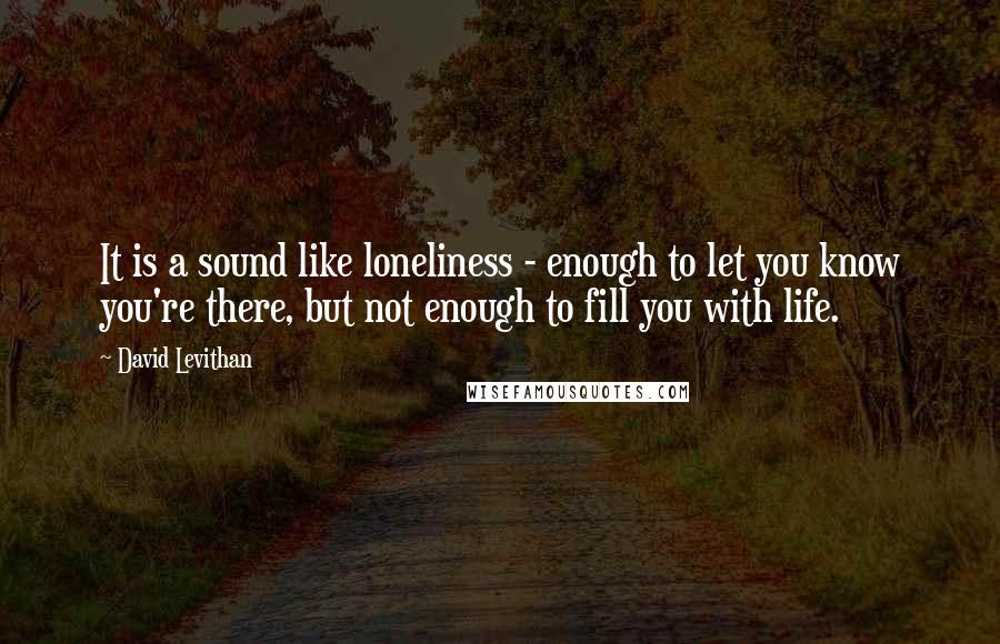 David Levithan Quotes: It is a sound like loneliness - enough to let you know you're there, but not enough to fill you with life.