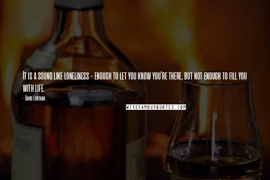 David Levithan Quotes: It is a sound like loneliness - enough to let you know you're there, but not enough to fill you with life.