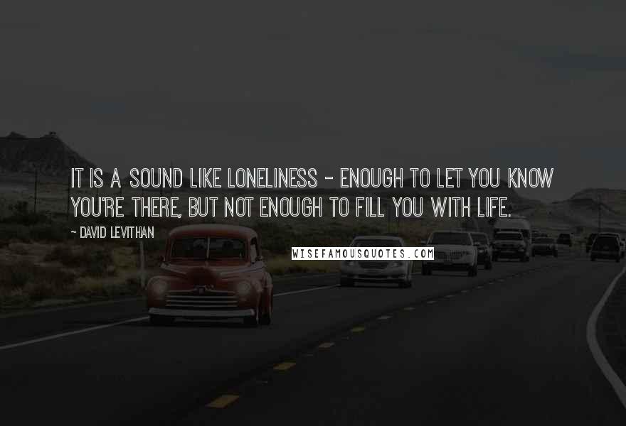 David Levithan Quotes: It is a sound like loneliness - enough to let you know you're there, but not enough to fill you with life.