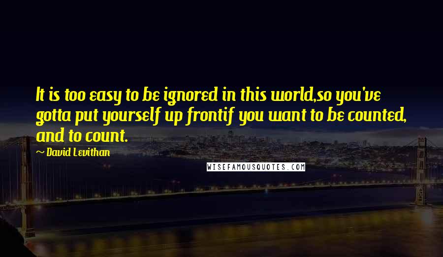 David Levithan Quotes: It is too easy to be ignored in this world,so you've gotta put yourself up frontif you want to be counted, and to count.