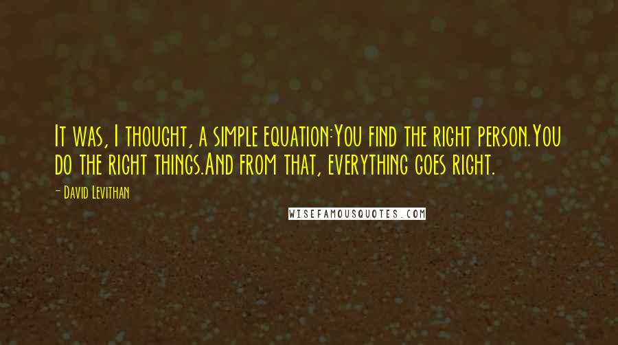 David Levithan Quotes: It was, I thought, a simple equation:You find the right person.You do the right things.And from that, everything goes right.