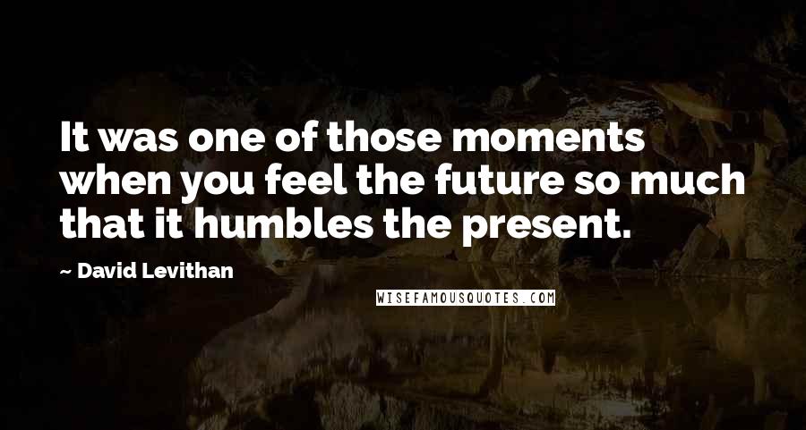 David Levithan Quotes: It was one of those moments when you feel the future so much that it humbles the present.