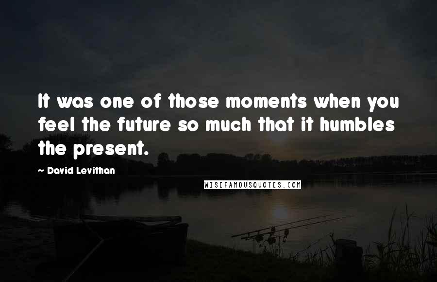 David Levithan Quotes: It was one of those moments when you feel the future so much that it humbles the present.