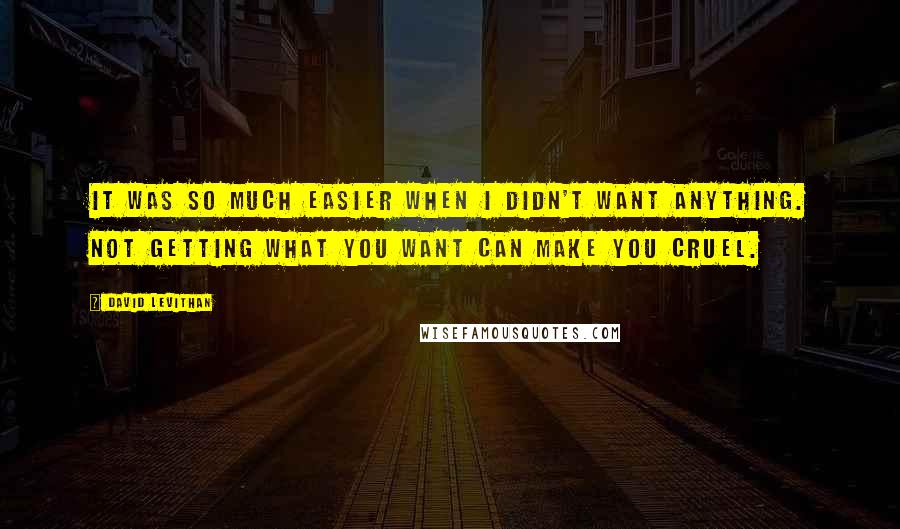 David Levithan Quotes: It was so much easier when I didn't want anything. Not getting what you want can make you cruel.