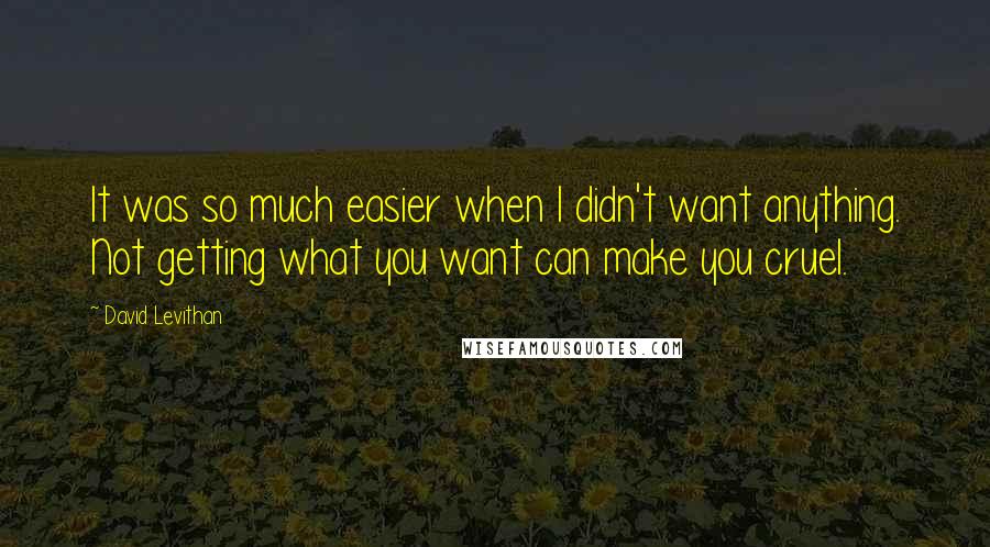 David Levithan Quotes: It was so much easier when I didn't want anything. Not getting what you want can make you cruel.