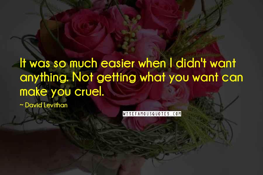 David Levithan Quotes: It was so much easier when I didn't want anything. Not getting what you want can make you cruel.