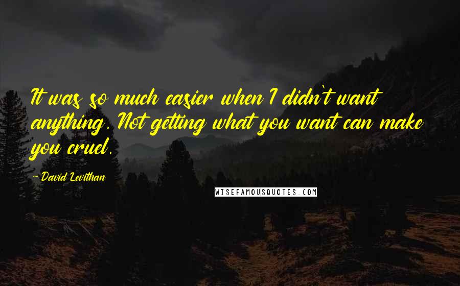 David Levithan Quotes: It was so much easier when I didn't want anything. Not getting what you want can make you cruel.