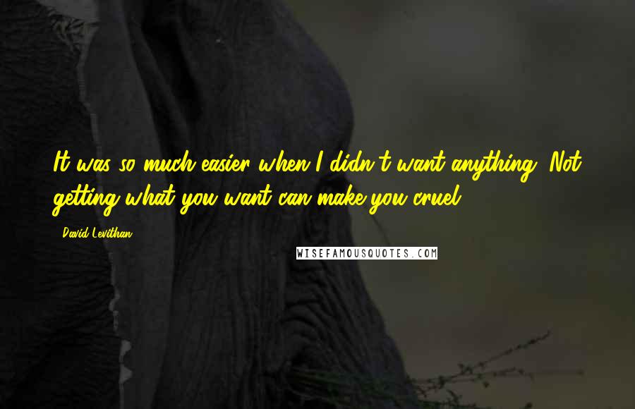 David Levithan Quotes: It was so much easier when I didn't want anything. Not getting what you want can make you cruel.