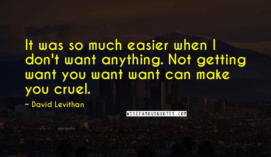 David Levithan Quotes: It was so much easier when I don't want anything. Not getting want you want want can make you cruel.