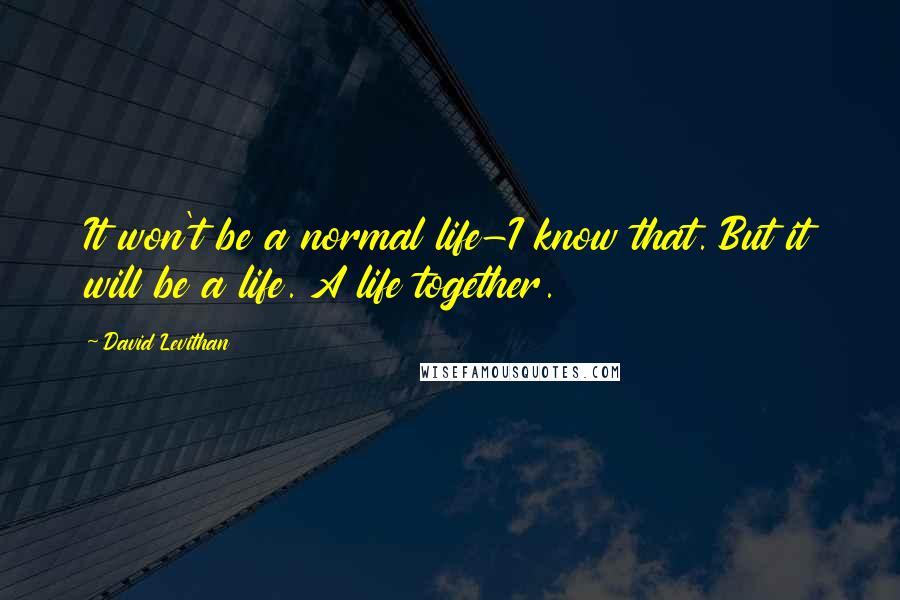 David Levithan Quotes: It won't be a normal life-I know that. But it will be a life. A life together.