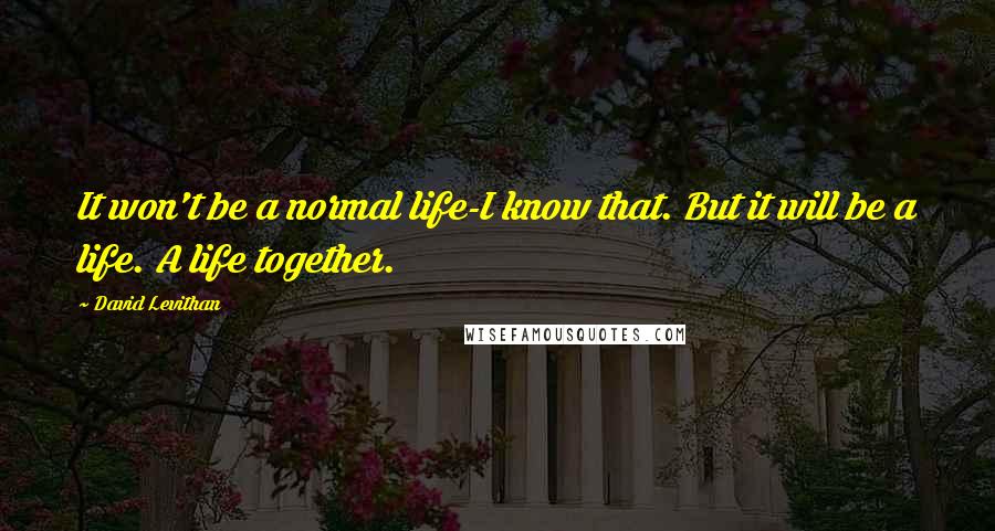David Levithan Quotes: It won't be a normal life-I know that. But it will be a life. A life together.