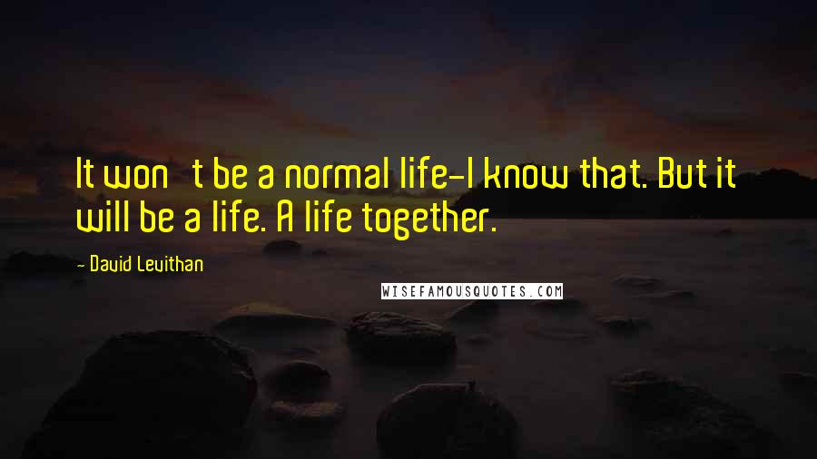 David Levithan Quotes: It won't be a normal life-I know that. But it will be a life. A life together.
