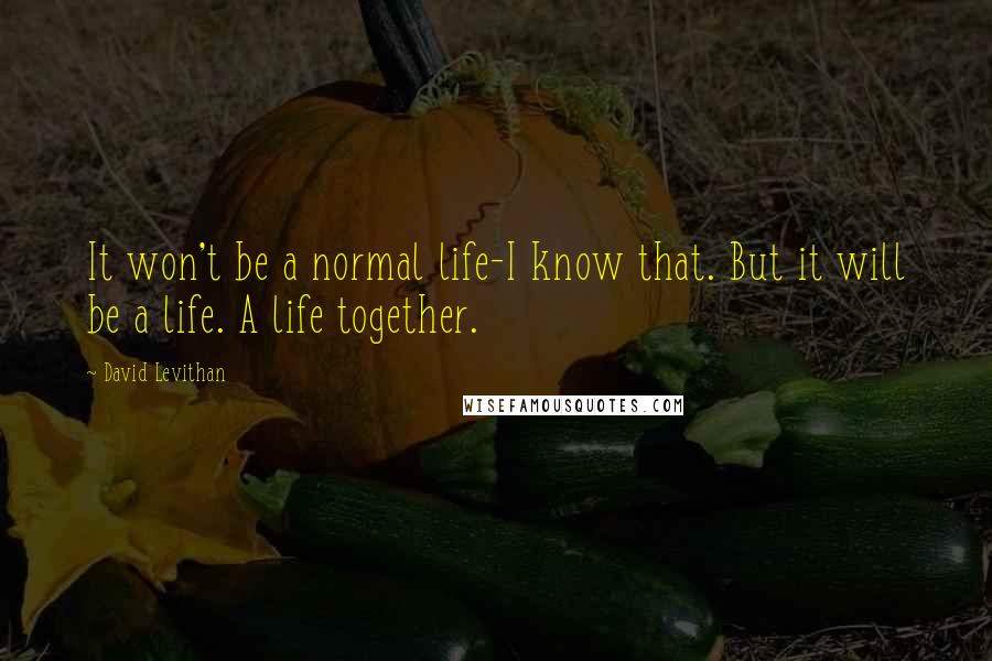 David Levithan Quotes: It won't be a normal life-I know that. But it will be a life. A life together.