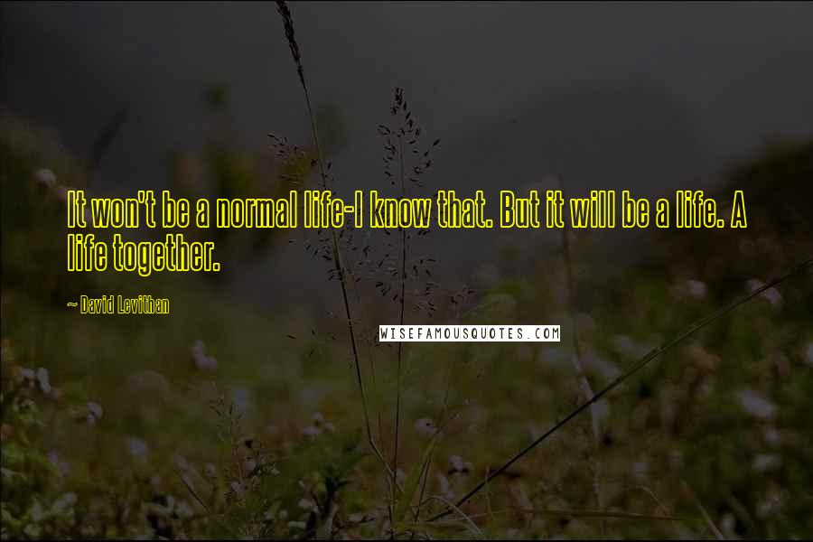 David Levithan Quotes: It won't be a normal life-I know that. But it will be a life. A life together.