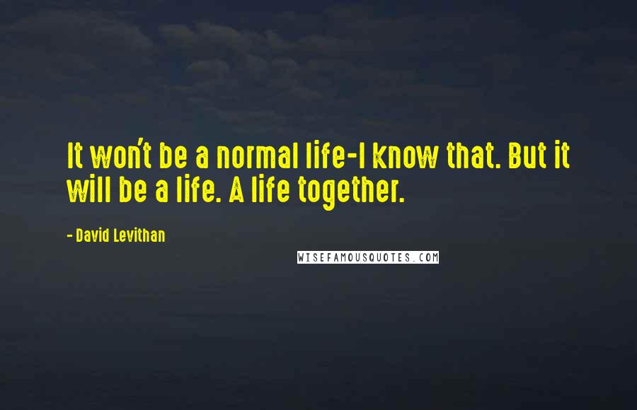 David Levithan Quotes: It won't be a normal life-I know that. But it will be a life. A life together.