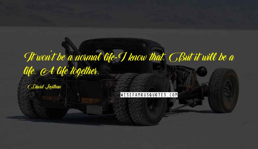 David Levithan Quotes: It won't be a normal life-I know that. But it will be a life. A life together.