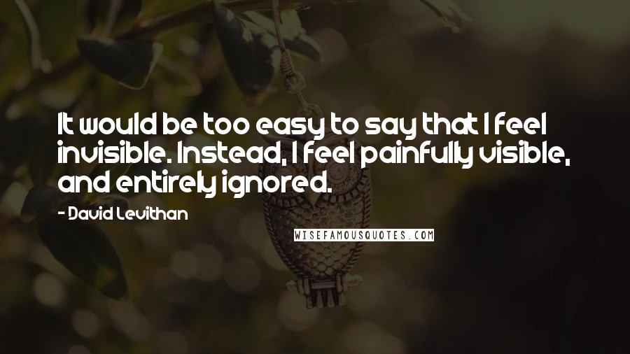 David Levithan Quotes: It would be too easy to say that I feel invisible. Instead, I feel painfully visible, and entirely ignored.