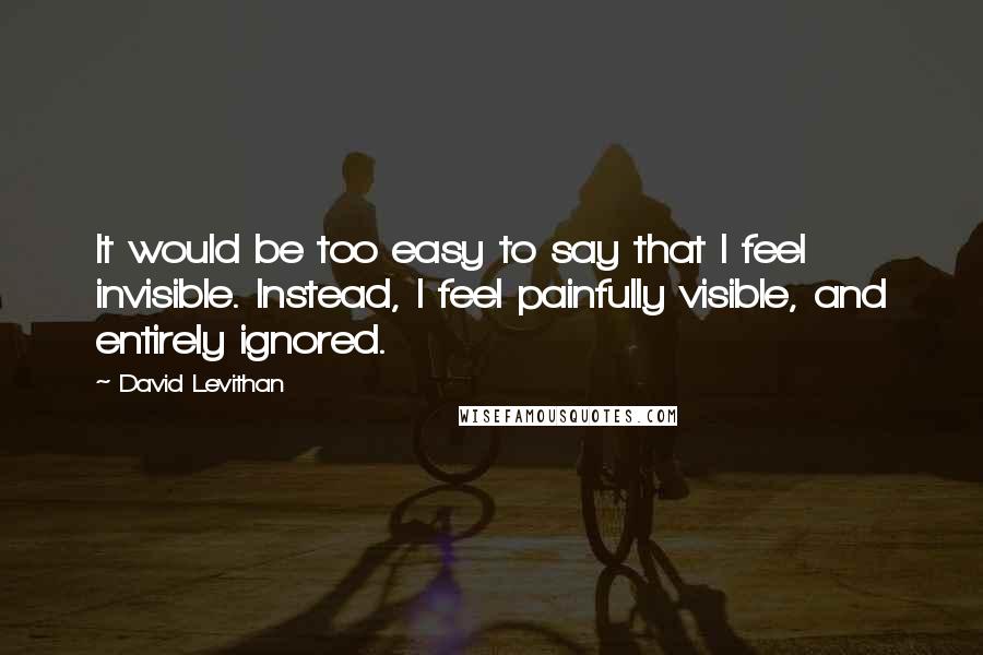 David Levithan Quotes: It would be too easy to say that I feel invisible. Instead, I feel painfully visible, and entirely ignored.
