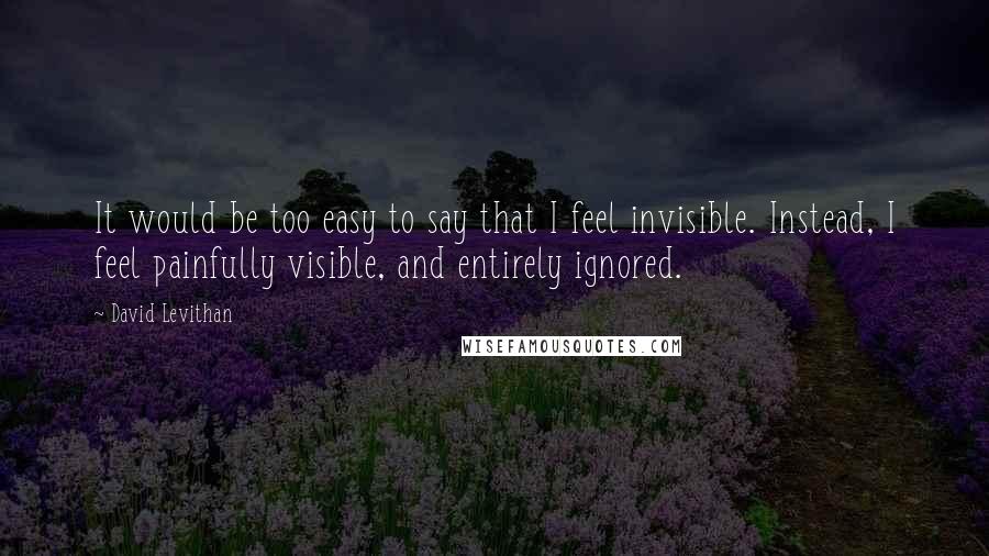 David Levithan Quotes: It would be too easy to say that I feel invisible. Instead, I feel painfully visible, and entirely ignored.