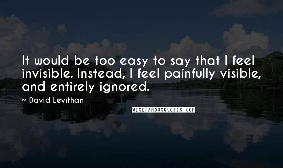 David Levithan Quotes: It would be too easy to say that I feel invisible. Instead, I feel painfully visible, and entirely ignored.