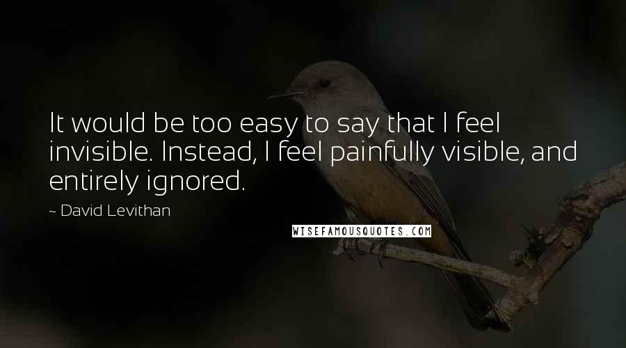 David Levithan Quotes: It would be too easy to say that I feel invisible. Instead, I feel painfully visible, and entirely ignored.