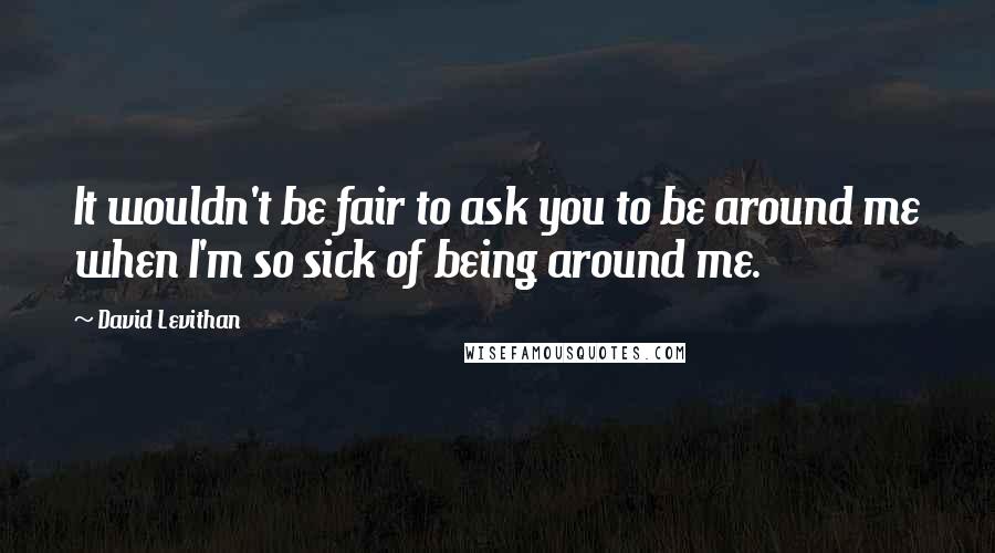 David Levithan Quotes: It wouldn't be fair to ask you to be around me when I'm so sick of being around me.